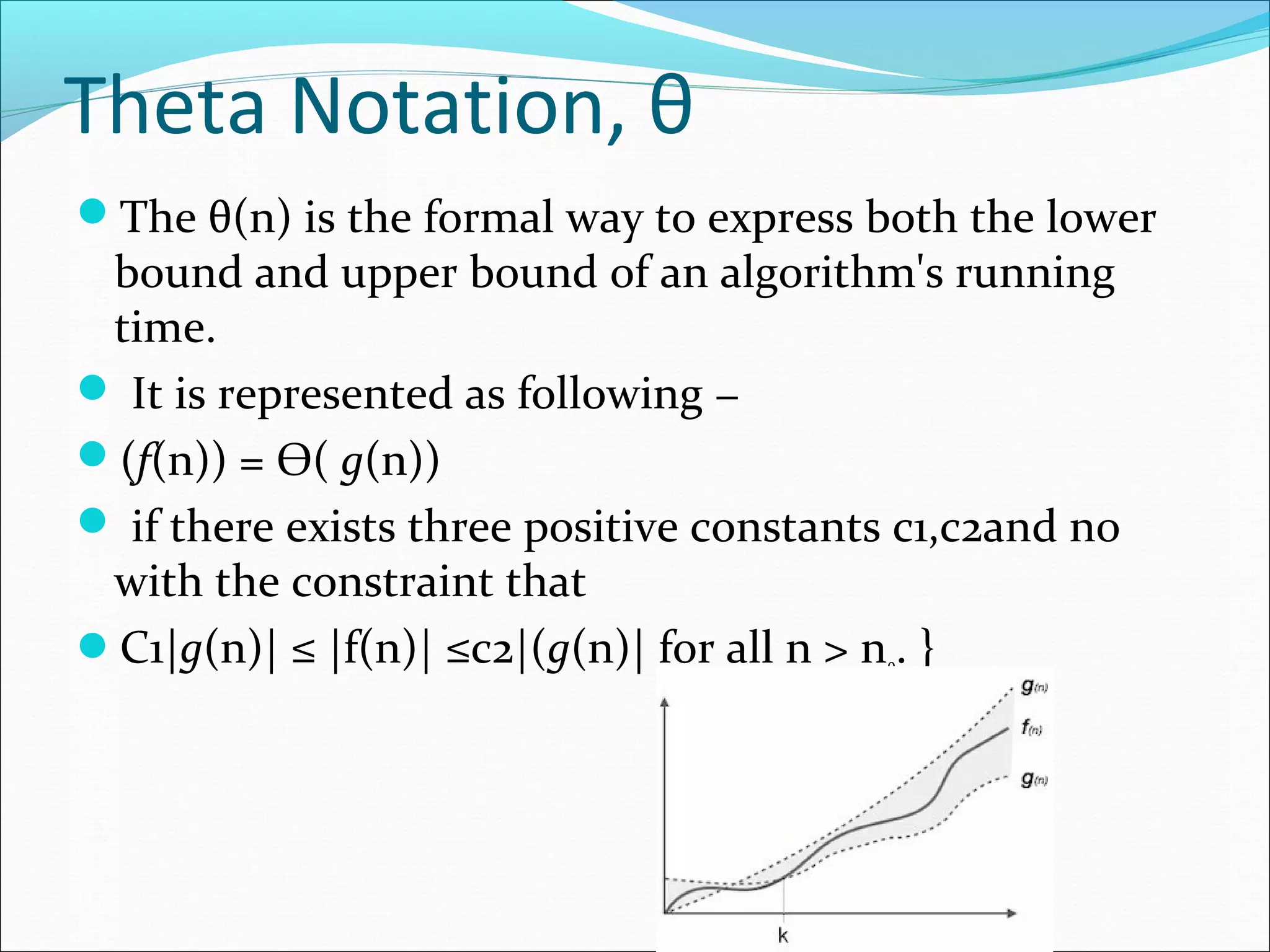 Theta Notation, θ
The θ(n) is the formal way to express both the lower
bound and upper bound of an algorithm's running
time.
 It is represented as following −
(f(n)) = Ѳ( g(n))
 if there exists three positive constants c1,c2and n0
with the constraint that
C1|g(n)| ≤ |f(n)| ≤c2|(g(n)| for all n > n0. }
 