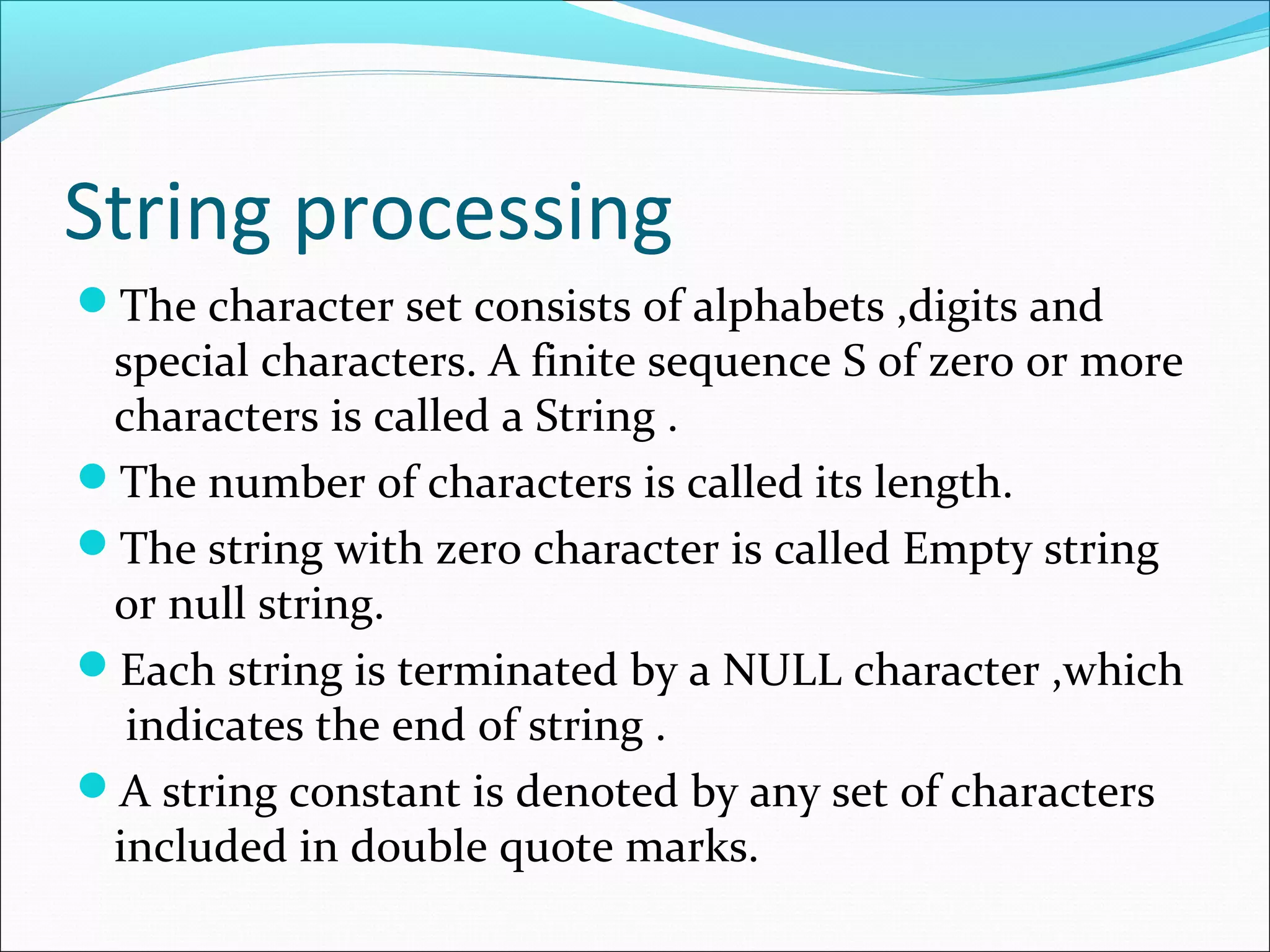 String processing
The character set consists of alphabets ,digits and
special characters. A finite sequence S of zero or more
characters is called a String .
The number of characters is called its length.
The string with zero character is called Empty string
or null string.
Each string is terminated by a NULL character ,which
indicates the end of string .
A string constant is denoted by any set of characters
included in double quote marks.
 