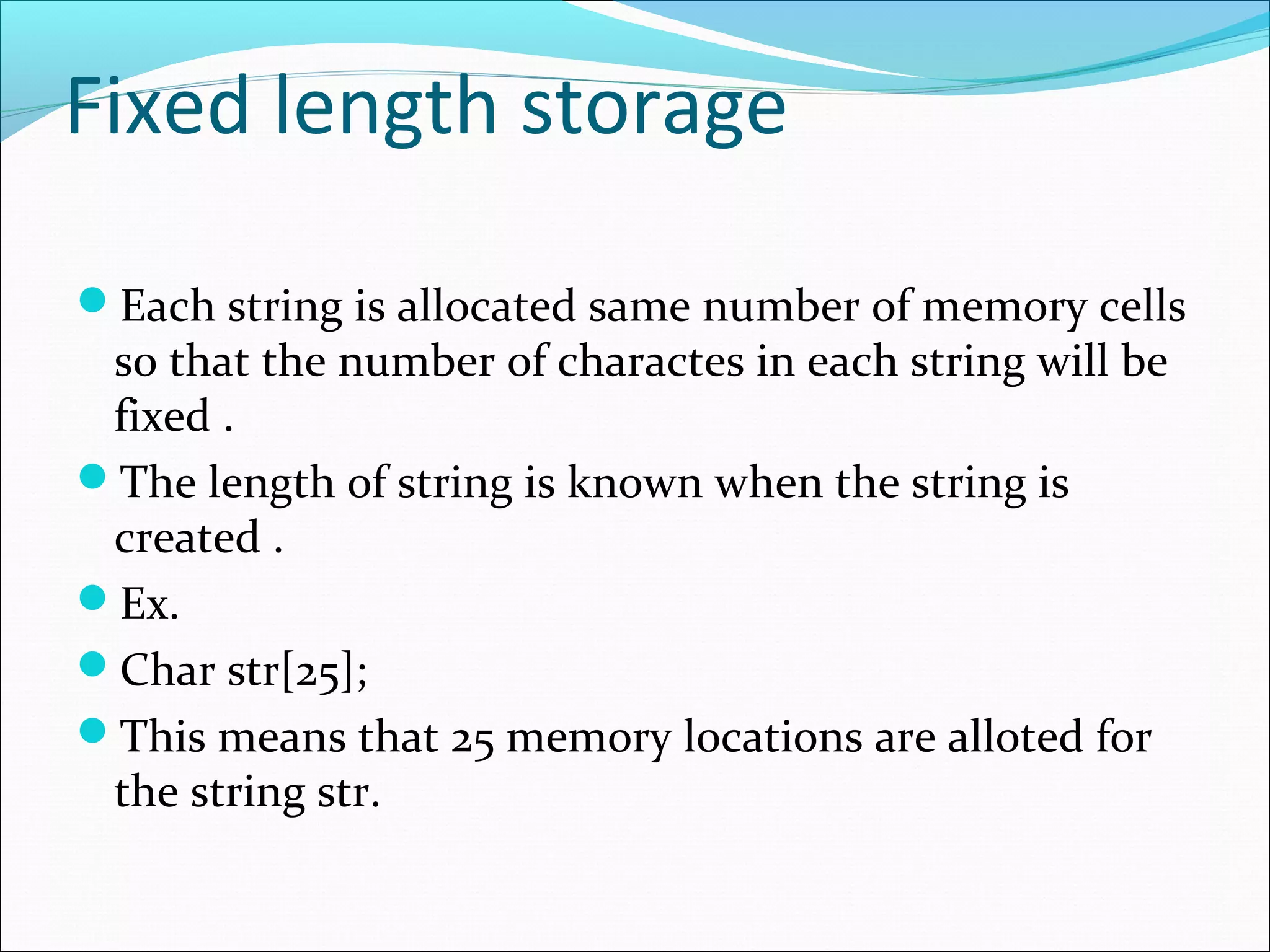 Fixed length storage
Each string is allocated same number of memory cells
so that the number of charactes in each string will be
fixed .
The length of string is known when the string is
created .
Ex.
Char str[25];
This means that 25 memory locations are alloted for
the string str.
 