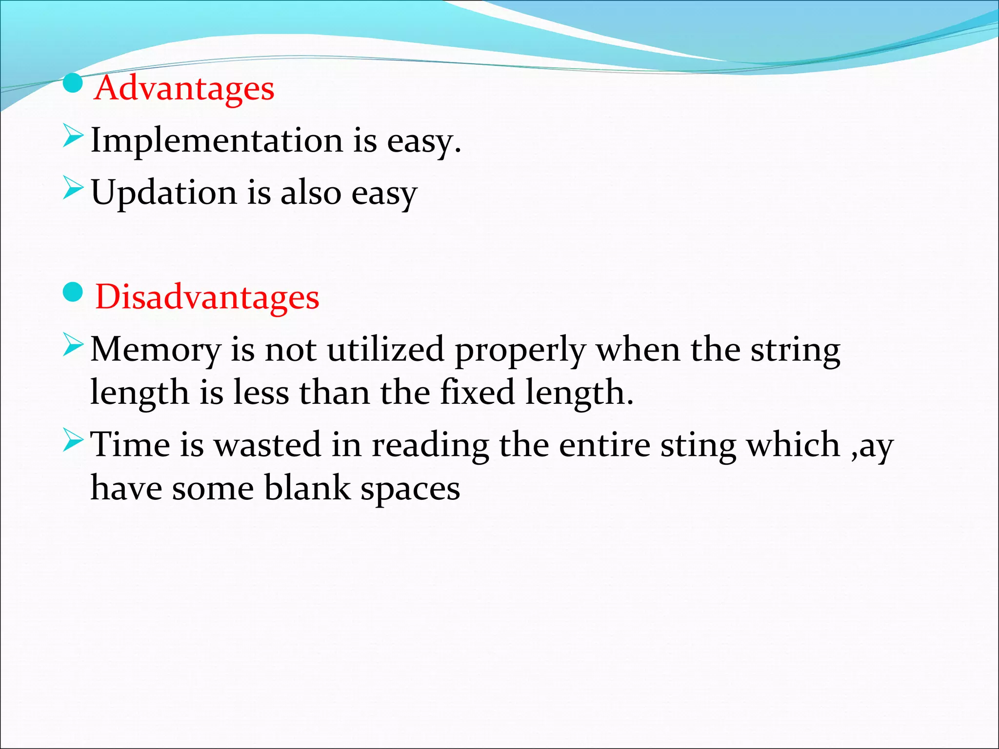 Advantages
Implementation is easy.
Updation is also easy
Disadvantages
Memory is not utilized properly when the string
length is less than the fixed length.
Time is wasted in reading the entire sting which ,ay
have some blank spaces
 