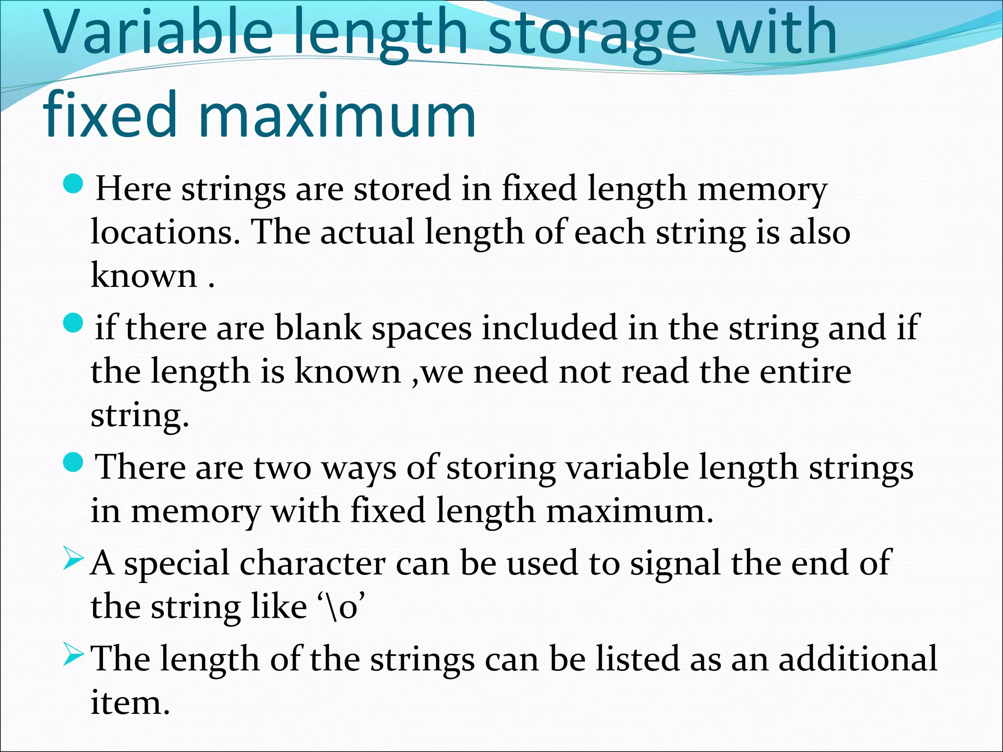 Variable length storage with
fixed maximum
Here strings are stored in fixed length memory
locations. The actual length of each string is also
known .
if there are blank spaces included in the string and if
the length is known ,we need not read the entire
string.
There are two ways of storing variable length strings
in memory with fixed length maximum.
A special character can be used to signal the end of
the string like ‘0’
The length of the strings can be listed as an additional
item.
 