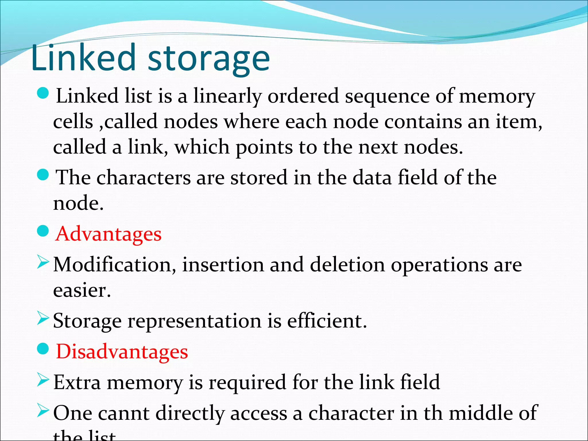 Linked storage
Linked list is a linearly ordered sequence of memory
cells ,called nodes where each node contains an item,
called a link, which points to the next nodes.
The characters are stored in the data field of the
node.
Advantages
Modification, insertion and deletion operations are
easier.
Storage representation is efficient.
Disadvantages
Extra memory is required for the link field
One cannt directly access a character in th middle of
 