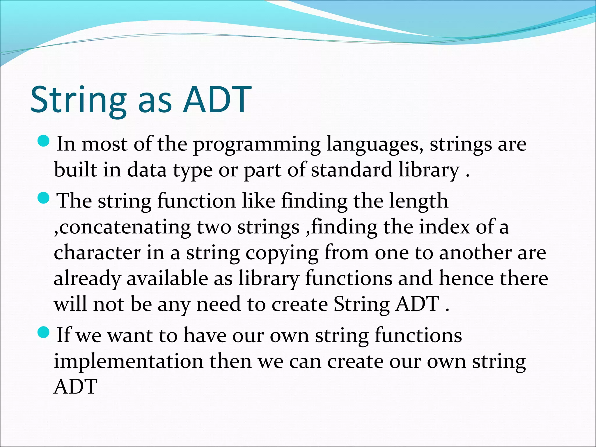 String as ADT
In most of the programming languages, strings are
built in data type or part of standard library .
The string function like finding the length
,concatenating two strings ,finding the index of a
character in a string copying from one to another are
already available as library functions and hence there
will not be any need to create String ADT .
If we want to have our own string functions
implementation then we can create our own string
ADT
 
