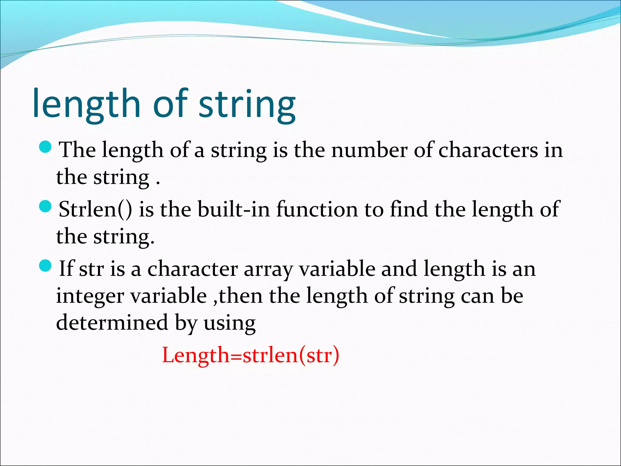 length of string
The length of a string is the number of characters in
the string .
Strlen() is the built-in function to find the length of
the string.
If str is a character array variable and length is an
integer variable ,then the length of string can be
determined by using
Length=strlen(str)
 