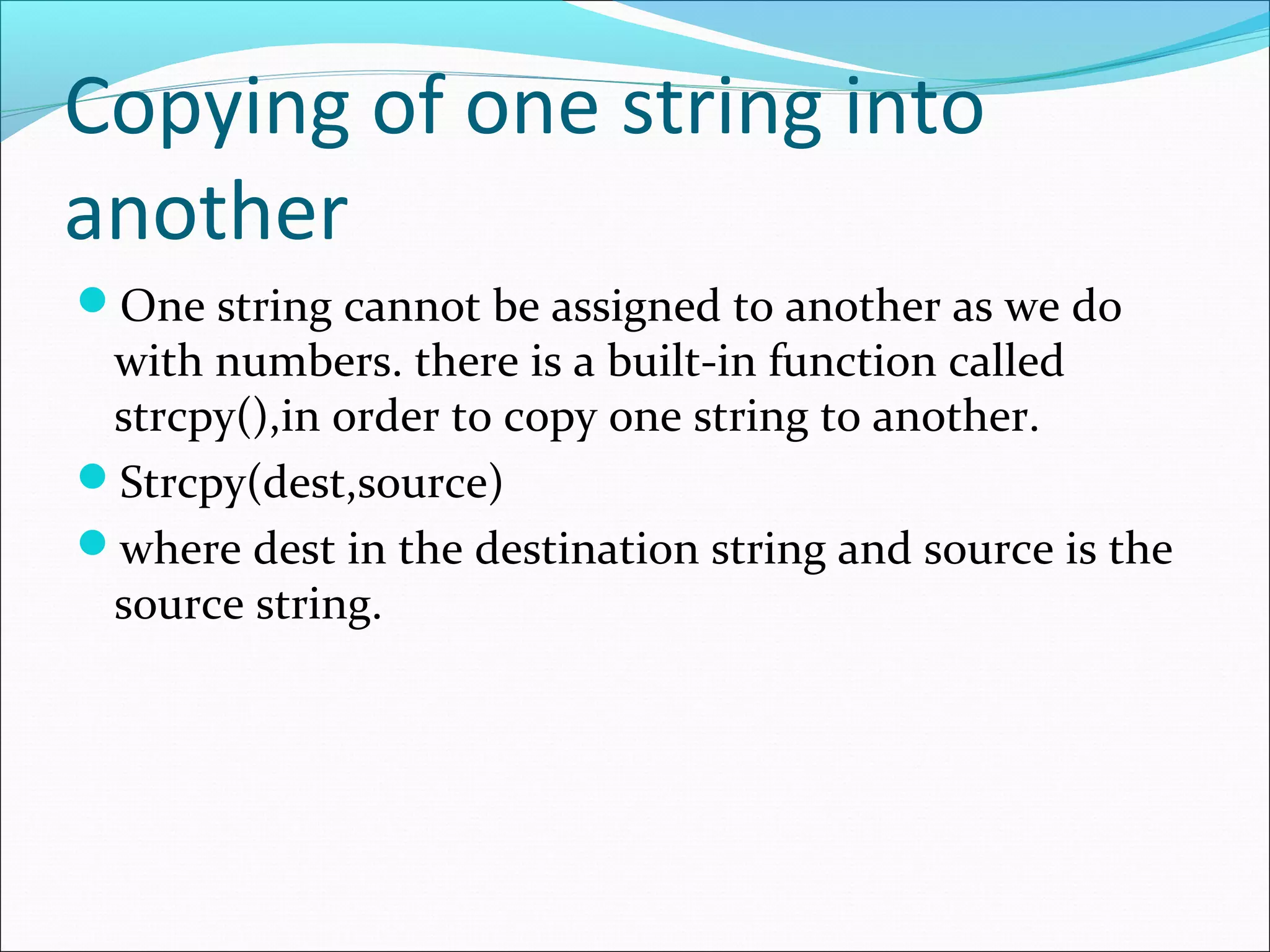 Copying of one string into
another
One string cannot be assigned to another as we do
with numbers. there is a built-in function called
strcpy(),in order to copy one string to another.
Strcpy(dest,source)
where dest in the destination string and source is the
source string.
 