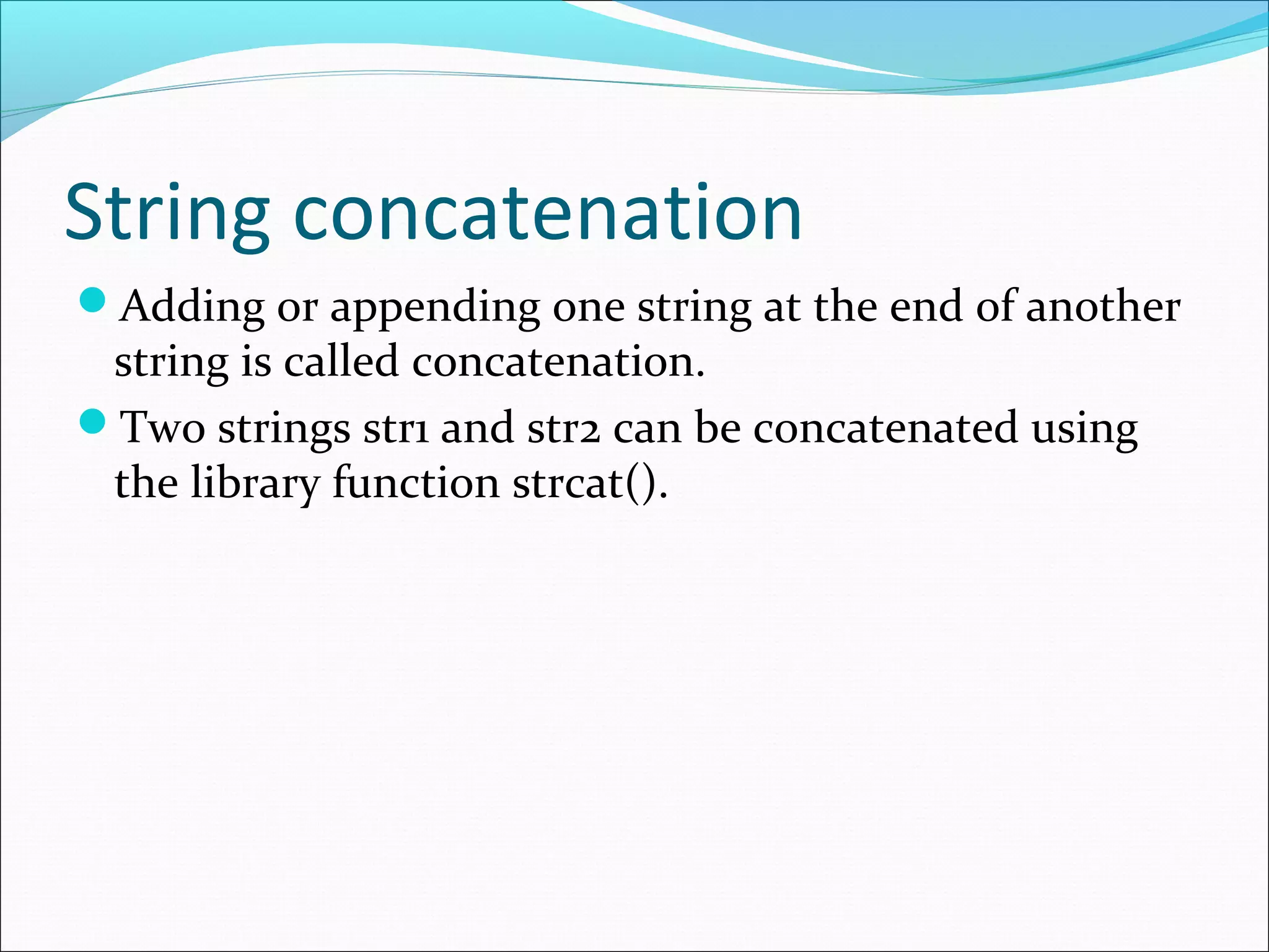 String concatenation
Adding or appending one string at the end of another
string is called concatenation.
Two strings str1 and str2 can be concatenated using
the library function strcat().
 