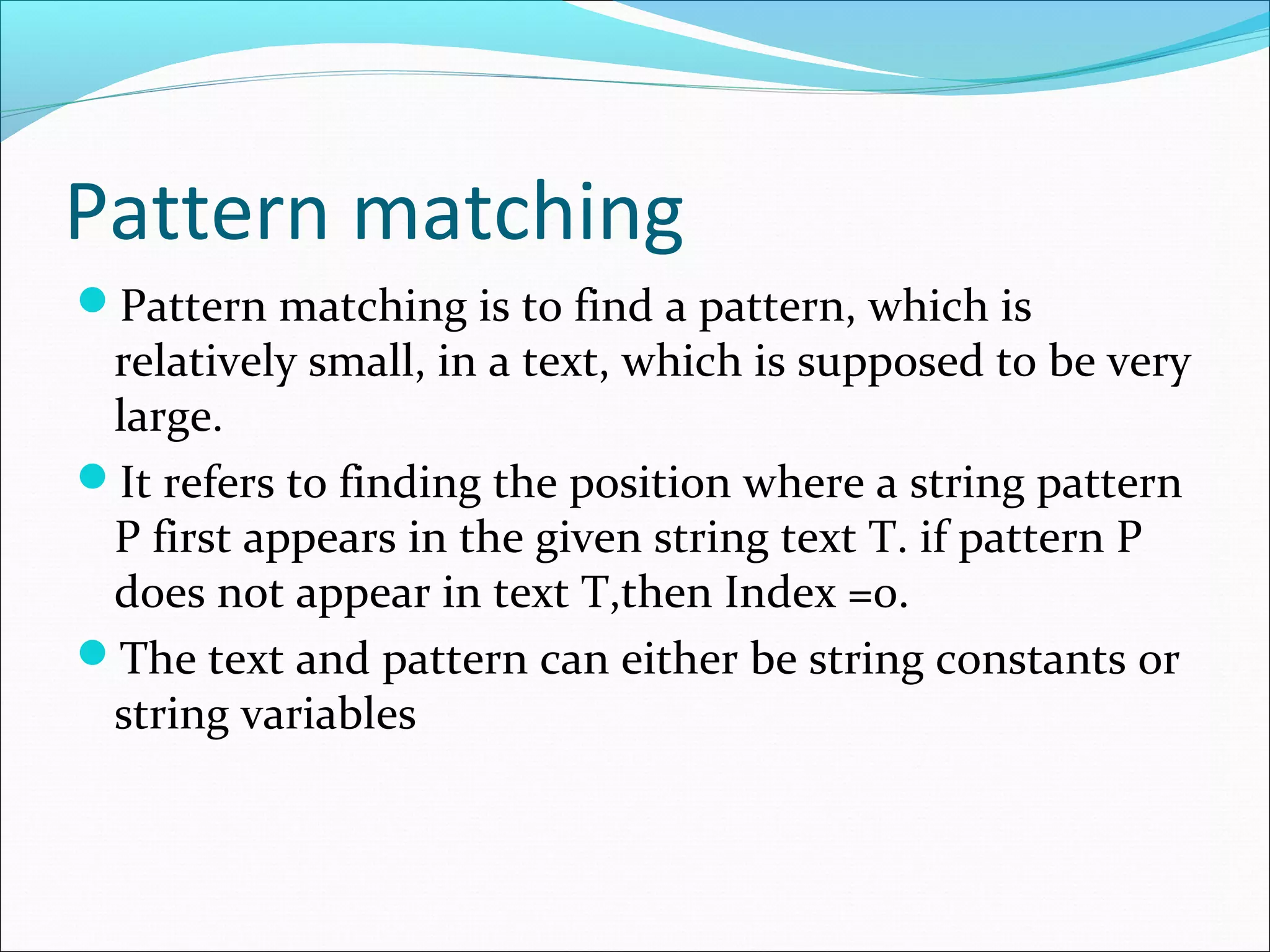 Pattern matching
Pattern matching is to find a pattern, which is
relatively small, in a text, which is supposed to be very
large.
It refers to finding the position where a string pattern
P first appears in the given string text T. if pattern P
does not appear in text T,then Index =0.
The text and pattern can either be string constants or
string variables
 