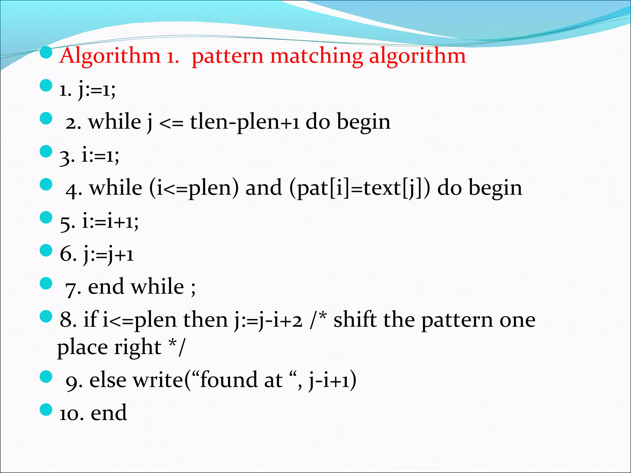 Algorithm 1. pattern matching algorithm
1. j:=1;
 2. while j <= tlen-plen+1 do begin
3. i:=1;
 4. while (i<=plen) and (pat[i]=text[j]) do begin
5. i:=i+1;
6. j:=j+1
 7. end while ;
8. if i<=plen then j:=j-i+2 /* shift the pattern one
place right */
 9. else write(“found at “, j-i+1)
10. end
 