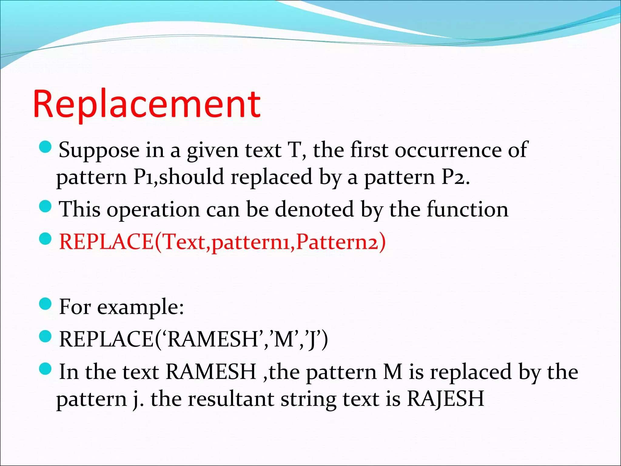 Replacement
Suppose in a given text T, the first occurrence of
pattern P1,should replaced by a pattern P2.
This operation can be denoted by the function
REPLACE(Text,pattern1,Pattern2)
For example:
REPLACE(‘RAMESH’,’M’,’J’)
In the text RAMESH ,the pattern M is replaced by the
pattern j. the resultant string text is RAJESH
 