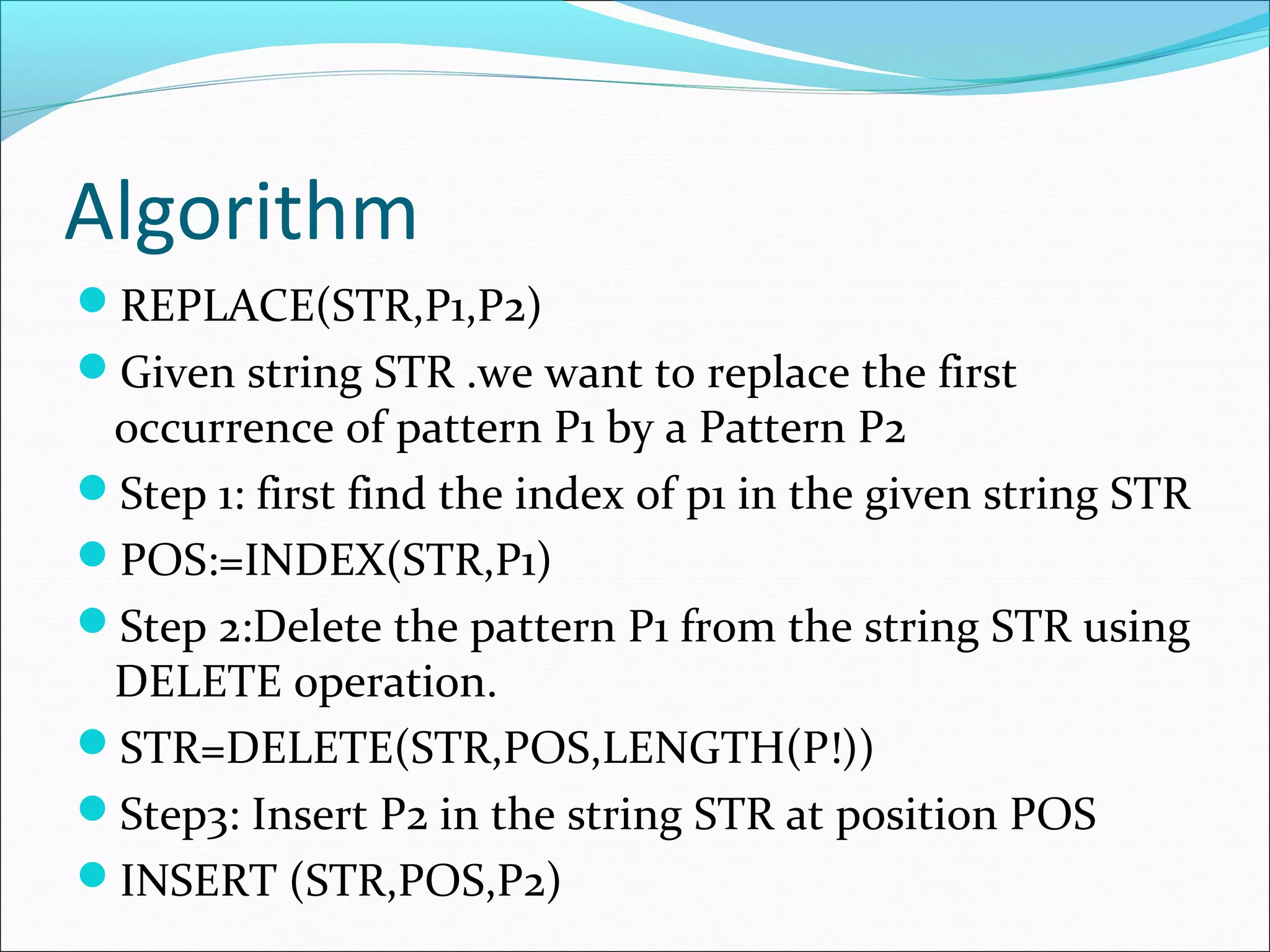 Algorithm
REPLACE(STR,P1,P2)
Given string STR .we want to replace the first
occurrence of pattern P1 by a Pattern P2
Step 1: first find the index of p1 in the given string STR
POS:=INDEX(STR,P1)
Step 2:Delete the pattern P1 from the string STR using
DELETE operation.
STR=DELETE(STR,POS,LENGTH(P!))
Step3: Insert P2 in the string STR at position POS
INSERT (STR,POS,P2)
 