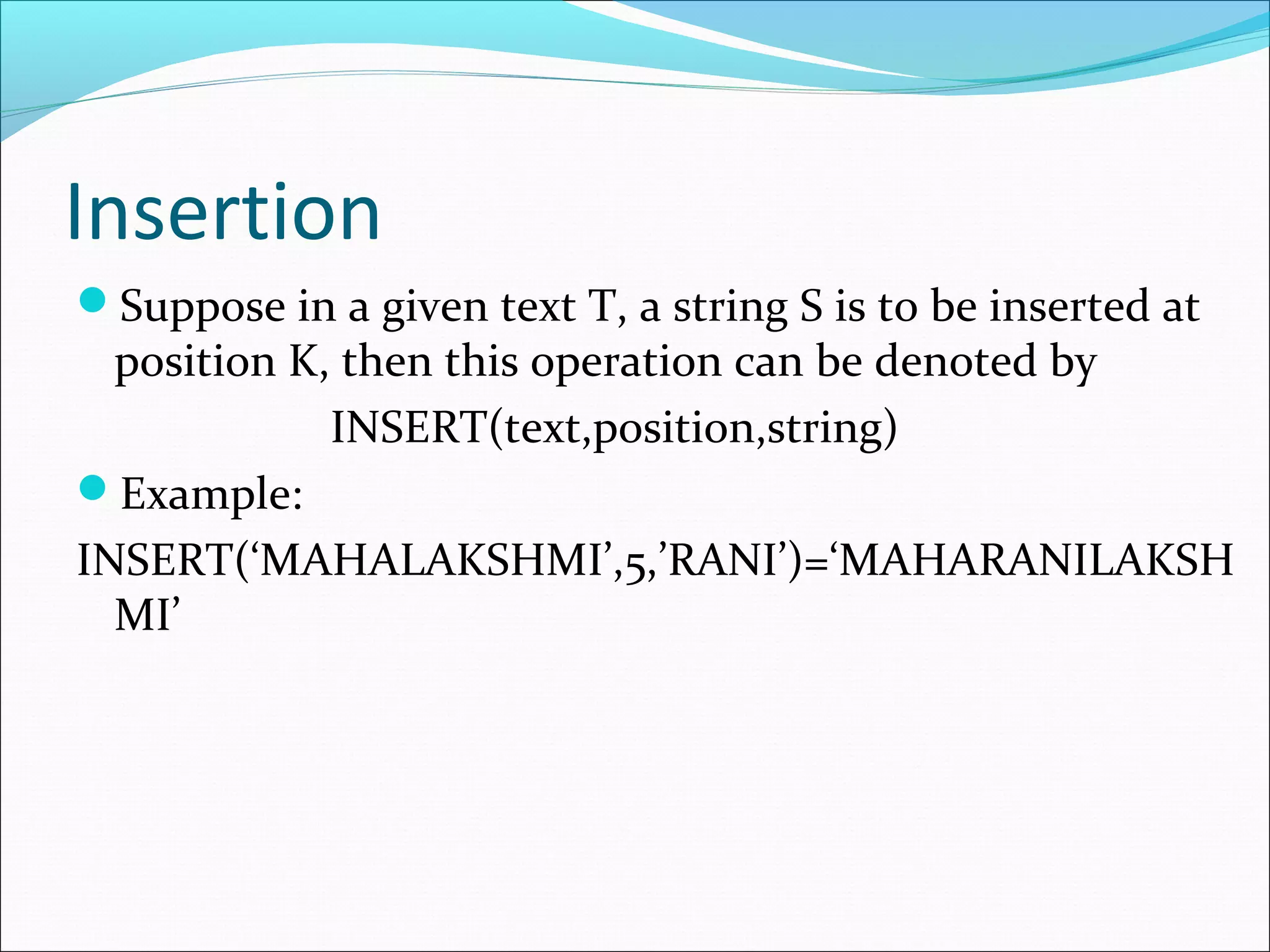 Insertion
Suppose in a given text T, a string S is to be inserted at
position K, then this operation can be denoted by
INSERT(text,position,string)
Example:
INSERT(‘MAHALAKSHMI’,5,’RANI’)=‘MAHARANILAKSH
MI’
 