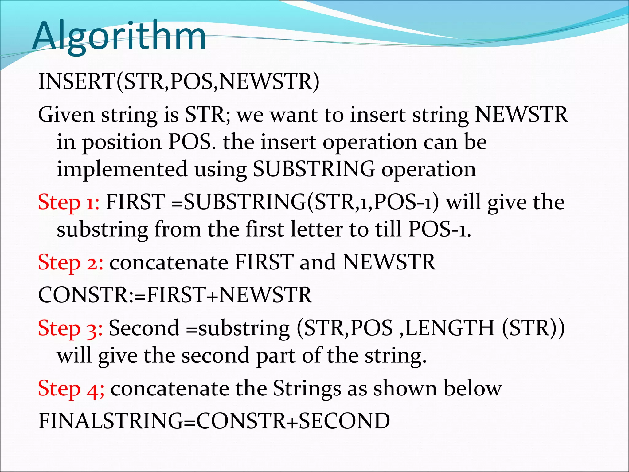 Algorithm
INSERT(STR,POS,NEWSTR)
Given string is STR; we want to insert string NEWSTR
in position POS. the insert operation can be
implemented using SUBSTRING operation
Step 1: FIRST =SUBSTRING(STR,1,POS-1) will give the
substring from the first letter to till POS-1.
Step 2: concatenate FIRST and NEWSTR
CONSTR:=FIRST+NEWSTR
Step 3: Second =substring (STR,POS ,LENGTH (STR))
will give the second part of the string.
Step 4; concatenate the Strings as shown below
FINALSTRING=CONSTR+SECOND
 
