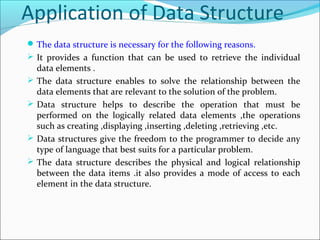 Application of Data Structure
The data structure is necessary for the following reasons.
 It provides a function that can be used to retrieve the individual
data elements .
 The data structure enables to solve the relationship between the
data elements that are relevant to the solution of the problem.
 Data structure helps to describe the operation that must be
performed on the logically related data elements ,the operations
such as creating ,displaying ,inserting ,deleting ,retrieving ,etc.
 Data structures give the freedom to the programmer to decide any
type of language that best suits for a particular problem.
 The data structure describes the physical and logical relationship
between the data items .it also provides a mode of access to each
element in the data structure.
 