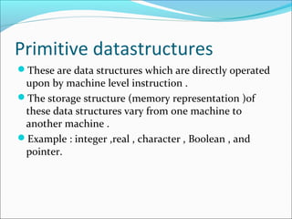 Primitive datastructures
These are data structures which are directly operated
upon by machine level instruction .
The storage structure (memory representation )of
these data structures vary from one machine to
another machine .
Example : integer ,real , character , Boolean , and
pointer.
 