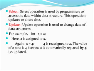 Select : Select operation is used by programmers to
access the data within data structure. This operation
updates or alters data.
Update : Update operation is used to change data of
data structures.
For example, int x = 2;
 Here, 2 is assigned to x.
 Again, x = 4; 4 is reassigned to x. The value
of x now is 4 because 2 is automatically replaced by 4,
i.e. updated.
 