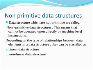 Non primitive data structures
Data structure which are not primitive are called
Non –primitive data structures . This means that
cannot be operated upon directly by machine level
instructions.
Depending on the type of relationships between data
elements in a data structure , they can be classified as
a.Linear data structure
b. non-linear data structure
 