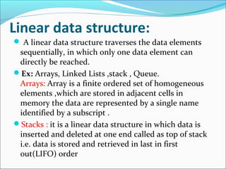 Linear data structure:
 A linear data structure traverses the data elements
sequentially, in which only one data element can
directly be reached.
Ex: Arrays, Linked Lists ,stack , Queue.
Arrays: Array is a finite ordered set of homogeneous
elements ,which are stored in adjacent cells in
memory the data are represented by a single name
identified by a subscript .
Stacks : it is a linear data structure in which data is
inserted and deleted at one end called as top of stack
i.e. data is stored and retrieved in last in first
out(LIFO) order
 
