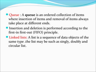 Queue : A queue is an ordered collection of items
where insertion of items and removal of items always
take place at different ends.
Insertion and deletion is performed according to the
first-in first-out (FIFO) principle.
Linked lists: A list is a sequence of data objects of the
same type .the list may be such as singly, doubly and
circular list.
 