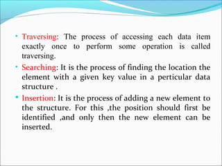 • Traversing: The process of accessing each data item
exactly once to perform some operation is called
traversing.
• Searching: It is the process of finding the location the
element with a given key value in a perticular data
structure .
 Insertion: It is the process of adding a new element to
the structure. For this ,the position should first be
identified ,and only then the new element can be
inserted.
 