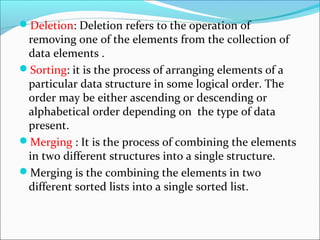 Deletion: Deletion refers to the operation of
removing one of the elements from the collection of
data elements .
Sorting: it is the process of arranging elements of a
particular data structure in some logical order. The
order may be either ascending or descending or
alphabetical order depending on the type of data
present.
Merging : It is the process of combining the elements
in two different structures into a single structure.
Merging is the combining the elements in two
different sorted lists into a single sorted list.
 
