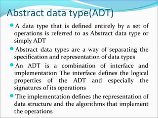 Abstract data type(ADT)
A data type that is defined entirely by a set of
operations is referred to as Abstract data type or
simply ADT
Abstract data types are a way of separating the
specification and representation of data types
An ADT is a combination of interface and
implementation The interface defines the logical
properties of the ADT and especially the
signatures of its operations
The implementation defines the representation of
data structure and the algorithms that implement
the operations
 