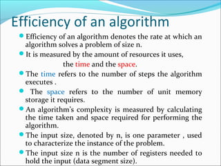 Efficiency of an algorithm
Efficiency of an algorithm denotes the rate at which an
algorithm solves a problem of size n.
It is measured by the amount of resources it uses,
the time and the space.
The time refers to the number of steps the algorithm
executes .
 The space refers to the number of unit memory
storage it requires.
An algorithm’s complexity is measured by calculating
the time taken and space required for performing the
algorithm.
The input size, denoted by n, is one parameter , used
to characterize the instance of the problem.
The input size n is the number of registers needed to
hold the input (data segment size).
 