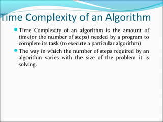Time Complexity of an Algorithm
Time Complexity of an algorithm is the amount of
time(or the number of steps) needed by a program to
complete its task (to execute a particular algorithm)
The way in which the number of steps required by an
algorithm varies with the size of the problem it is
solving.
 