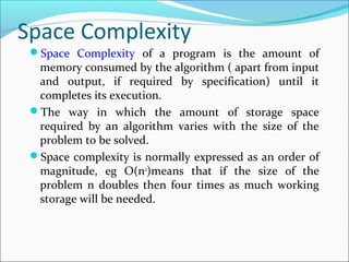 Space Complexity
Space Complexity of a program is the amount of
memory consumed by the algorithm ( apart from input
and output, if required by specification) until it
completes its execution.
The way in which the amount of storage space
required by an algorithm varies with the size of the
problem to be solved.
Space complexity is normally expressed as an order of
magnitude, eg O(n2
)means that if the size of the
problem n doubles then four times as much working
storage will be needed.
 