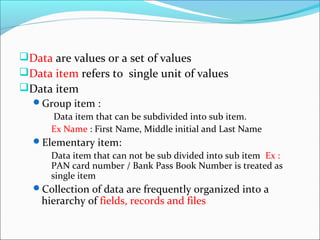 Data are values or a set of values
Data item refers to single unit of values
Data item
Group item :
Data item that can be subdivided into sub item.
Ex Name : First Name, Middle initial and Last Name
Elementary item:
Data item that can not be sub divided into sub item Ex :
PAN card number / Bank Pass Book Number is treated as
single item
Collection of data are frequently organized into a
hierarchy of fields, records and files
 