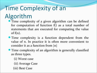 Time Complexity of an
Algorithm
Time complexity of a given algorithm can be defined
for computation of function f() as a total number of
statements that are executed for computing the value
of f(n).
Time complexity is a function dependent from the
value of n. In practice it is often more convenient to
consider it as a function from |n|
Time complexity of an algorithm is generally classified
as three types.
(i) Worst case
(ii) Average Case
(iii) Best Case
 
