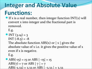 Integer and Absolute Value
Functions:
If x is a real number, then integer function INT(x) will
convert x into integer and the fractional part is
removed.
E.g.
INT (3.14) = 3
INT (-8.5) = -8
The absolute function ABS(x) or | x | gives the
absolute value of x i.e. it gives the positive value of x
even if x is negative.
E.g.
ABS(-15) = 15 or ABS | -15| = 15
ABS(7) = 7 or ABS | 7 | = 7
ABS(-3.33) = 3.33 or ABS | -3.33 | = 3.33
 