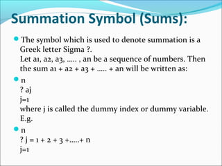 Summation Symbol (Sums):
The symbol which is used to denote summation is a
Greek letter Sigma ?.
Let a1, a2, a3, ….. , an be a sequence of numbers. Then
the sum a1 + a2 + a3 + ….. + an will be written as:
n
? aj
j=1
where j is called the dummy index or dummy variable.
E.g.
n
? j = 1 + 2 + 3 +…..+ n
j=1
 