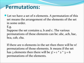 Permutations:
Let we have a set of n elements. A permutation of this
set means the arrangement of the elements of the set
in some order.
E.g.
Suppose the set contains a, b and c. The various
permutations of these elements can be: abc, acb, bac,
bca, cab, cba.
If there are n elements in the set then there will be n!
permutations of those elements. It means if the set
has 3 elements then there will be 3! = 1 * 2 * 3 = 6
permutations of the elements.
 