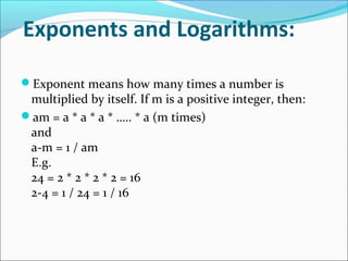 Exponents and Logarithms:
Exponent means how many times a number is
multiplied by itself. If m is a positive integer, then:
am = a * a * a * ….. * a (m times)
and
a-m = 1 / am
E.g.
24 = 2 * 2 * 2 * 2 = 16
2-4 = 1 / 24 = 1 / 16
 