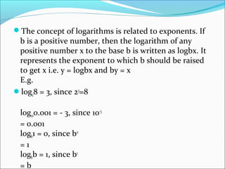 The concept of logarithms is related to exponents. If
b is a positive number, then the logarithm of any
positive number x to the base b is written as logbx. It
represents the exponent to which b should be raised
to get x i.e. y = logbx and by = x
E.g.
log28 = 3, since 23
=8
log100.001 = - 3, since 10-3
= 0.001
logb1 = 0, since b0
= 1
logbb = 1, since b1
= b
 
