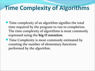 Time Complexity of Algorithms
Time complexity of an algorithm signifies the total
time required by the program to run to completion.
The time complexity of algorithms is most commonly
expressed using the big O notation.
Time Complexity is most commonly estimated by
counting the number of elementary functions
performed by the algorithm.
 
