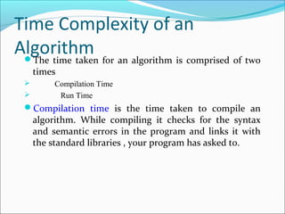 Time Complexity of an
AlgorithmThe time taken for an algorithm is comprised of two
times
 Compilation Time
 Run Time
Compilation time is the time taken to compile an
algorithm. While compiling it checks for the syntax
and semantic errors in the program and links it with
the standard libraries , your program has asked to.
 