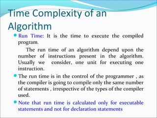 Time Complexity of an
Algorithm
Run Time: It is the time to execute the compiled
program.
The run time of an algorithm depend upon the
number of instructions present in the algorithm.
Usually we consider, one unit for executing one
instruction.
The run time is in the control of the programmer , as
the compiler is going to compile only the same number
of statements , irrespective of the types of the compiler
used.
Note that run time is calculated only for executable
statements and not for declaration statements
 