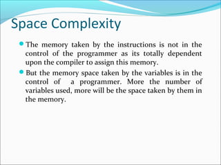 Space Complexity
The memory taken by the instructions is not in the
control of the programmer as its totally dependent
upon the compiler to assign this memory.
But the memory space taken by the variables is in the
control of a programmer. More the number of
variables used, more will be the space taken by them in
the memory.
 