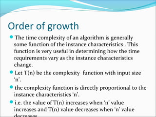 Order of growth
The time complexity of an algorithm is generally
some function of the instance characteristics . This
function is very useful in determining how the time
requirements vary as the instance characteristics
change.
Let T(n) be the complexity function with input size
‘n’.
the complexity function is directly proportional to the
instance characteristics ‘n’.
i.e. the value of T(n) increases when ‘n’ value
increases and T(n) value decreases when ‘n’ value
 