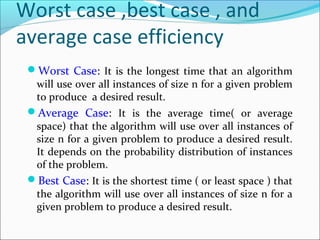 Worst case ,best case , and
average case efficiency
Worst Case: It is the longest time that an algorithm
will use over all instances of size n for a given problem
to produce a desired result.
Average Case: It is the average time( or average
space) that the algorithm will use over all instances of
size n for a given problem to produce a desired result.
It depends on the probability distribution of instances
of the problem.
Best Case: It is the shortest time ( or least space ) that
the algorithm will use over all instances of size n for a
given problem to produce a desired result.
 