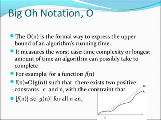 Big Oh Notation, Ο
The Ο(n) is the formal way to express the upper
bound of an algorithm's running time.
It measures the worst case time complexity or longest
amount of time an algorithm can possibly take to
complete
For example, for a function f(n)
f(n)=O(g(n)) such that there exists two positive
constants c and n0 with the constraint that
|f(n)| ≤c| g(n)| for all n ≥n0
 