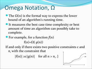 Omega Notation, Ω
The Ω(n) is the formal way to express the lower
bound of an algorithm's running time.
It measures the best case time complexity or best
amount of time an algorithm can possibly take to
complete.
For example, for a function f(n)
f(n)=Ω( g(n))
If and only if there exists two positive constraints c and
n0 with the constraint that
|f(n)| ≥c|g(n)| for all n > n0. }
 