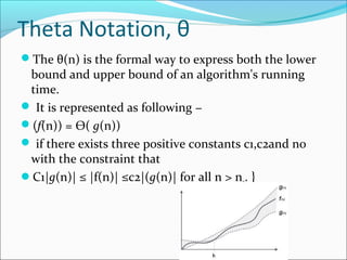 Theta Notation, θ
The θ(n) is the formal way to express both the lower
bound and upper bound of an algorithm's running
time.
 It is represented as following −
(f(n)) = Ѳ( g(n))
 if there exists three positive constants c1,c2and n0
with the constraint that
C1|g(n)| ≤ |f(n)| ≤c2|(g(n)| for all n > n0. }
 