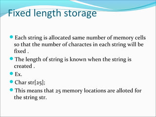 Fixed length storage
Each string is allocated same number of memory cells
so that the number of charactes in each string will be
fixed .
The length of string is known when the string is
created .
Ex.
Char str[25];
This means that 25 memory locations are alloted for
the string str.
 