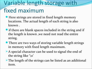 Variable length storage with
fixed maximum
Here strings are stored in fixed length memory
locations. The actual length of each string is also
known .
if there are blank spaces included in the string and if
the length is known ,we need not read the entire
string.
There are two ways of storing variable length strings
in memory with fixed length maximum.
A special character can be used to signal the end of
the string like ‘0’
The length of the strings can be listed as an additional
item.
 