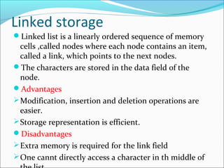 Linked storage
Linked list is a linearly ordered sequence of memory
cells ,called nodes where each node contains an item,
called a link, which points to the next nodes.
The characters are stored in the data field of the
node.
Advantages
Modification, insertion and deletion operations are
easier.
Storage representation is efficient.
Disadvantages
Extra memory is required for the link field
One cannt directly access a character in th middle of
 