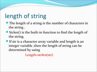 length of string
The length of a string is the number of characters in
the string .
Strlen() is the built-in function to find the length of
the string.
If str is a character array variable and length is an
integer variable ,then the length of string can be
determined by using
Length=strlen(str)
 