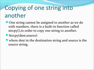 Copying of one string into
another
One string cannot be assigned to another as we do
with numbers. there is a built-in function called
strcpy(),in order to copy one string to another.
Strcpy(dest,source)
where dest in the destination string and source is the
source string.
 