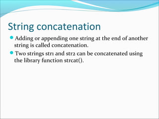 String concatenation
Adding or appending one string at the end of another
string is called concatenation.
Two strings str1 and str2 can be concatenated using
the library function strcat().
 